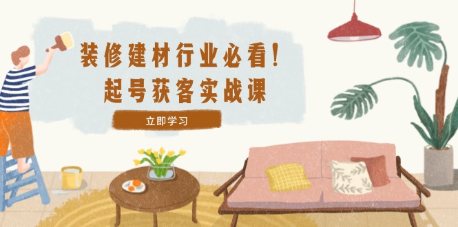 装修-建材行业必看！起号获客实战课：精准定位+爆款视频+高效运营-创浪聊项目