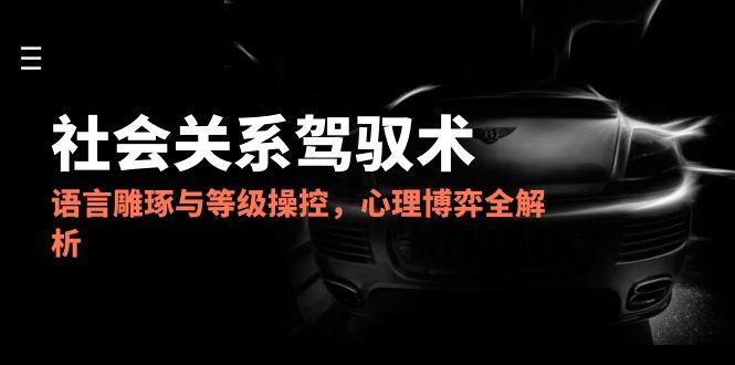 2025社会关系驾驭术，语言雕琢与等级操控，心理博弈全解析-铁峰聊项目