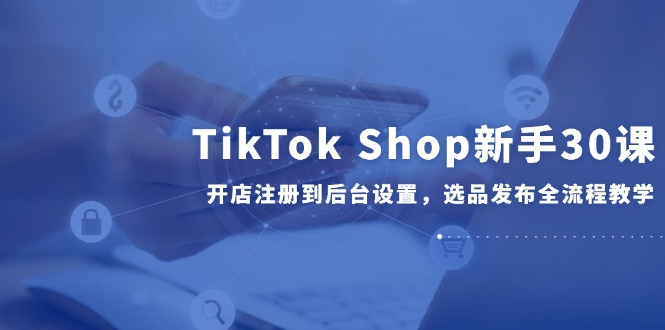 TikTok Shop新手30课，开店注册到后台设置，选品发布全流程教学-铁峰聊项目