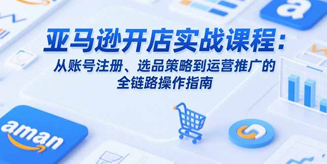 亚马逊开店实战课程：从账号注册、选品策略到运营推广的全链路操作指南-创浪聊项目